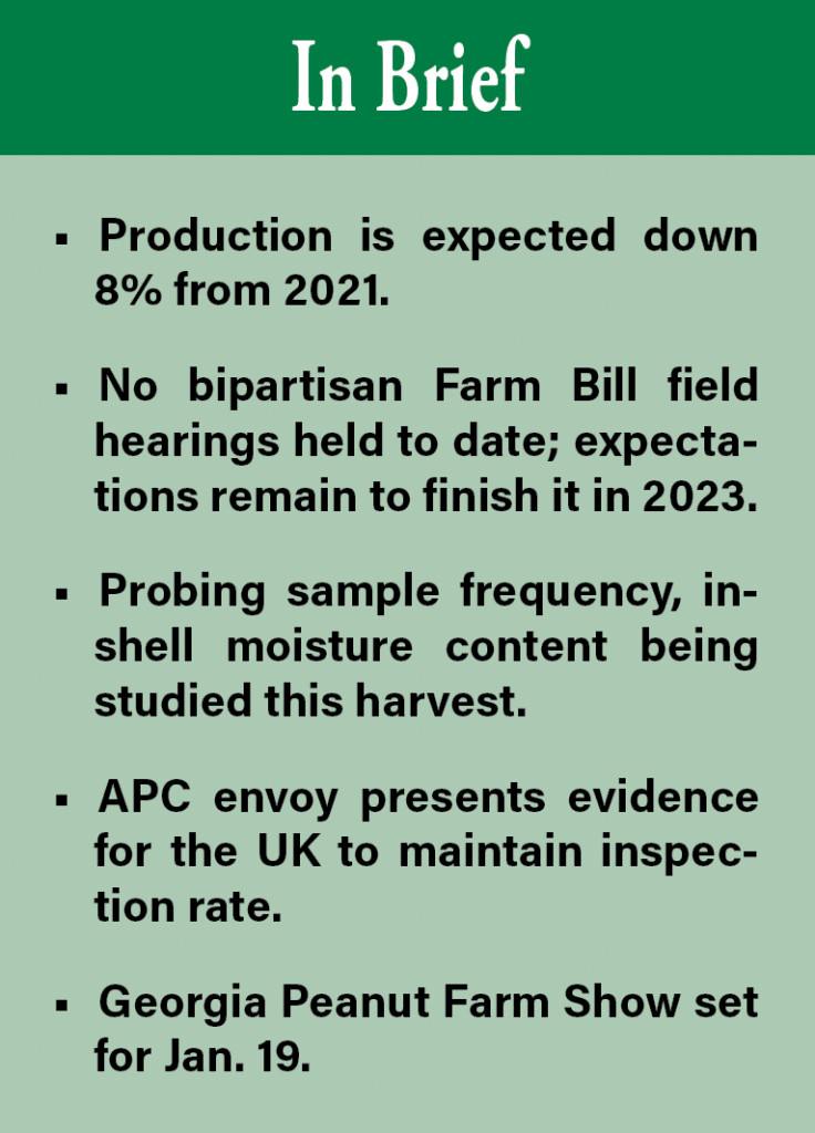 In Brief: Production is expected down 8% from 2021. No bipartisan Farm Bill field hearings held to date; expectations remain to finish it in 2023. Probing sample frequency, in-shell moisture content being studied this harvest. APC envoy presents evidence for the UK to maintain inspection rate. Georgia Peanut Farm Show set for Jan. 19. 