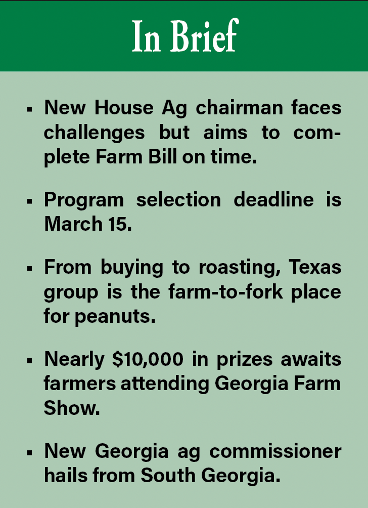In Brief: News House Ag chairman faces challenges but aims to complete Farm Bill on time. Program selectiob deadline is March 15. From buying to roasting, Texas group is the farm-to-fork place for peanuts. Nearly $10,000 in prizes awaits farmers attending Georgia Farm Show. New Georgia ag commissioner hails from South Georgia.