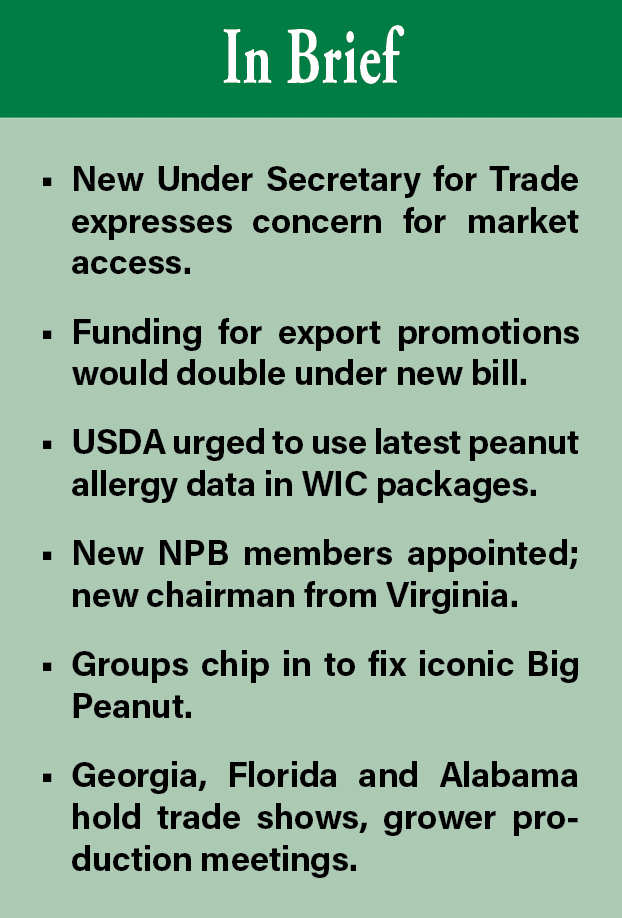 In Brief. New Under Secretary for Trade expresses concern for market access. Funding for export promotions would double under new bill. USDA urged to use latest peanut allergy data in WIC packages. New NPB members appointed; new chairman from Virginia. Groups chip in to fix iconic Big Peanut. Georgia, Florida and Alabama hold trade shows, grower production meetings.