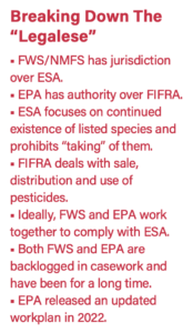 Breaking Down The “Legalese” ■ FWS/NMFS has jurisdiction over ESA. ■ EPA has authority over FIFRA. ■ ESA focuses on continued existence of listed species and prohibits “taking” of them. ■ FIFRA deals with sale, distribution and use of pesticides. ■ Ideally, FWS and EPA work together to comply with ESA. ■ Both FWS and EPA are backlogged in casework and have been for a long time. ■ EPA released an updated workplan in 2022.
