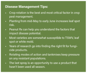 Disease Management Tips: • Crop rotation is the best and most critical factor in crop pest management. • Planting from mid-May to early June increases leaf spot risk. • Peanut Rx can help you understand the factors that impact disease potential. • Most varieties are somewhat susceptible to TSWV, leaf spot or white mold. • Years of research go into finding the right fit for fungicide products. • Rotating modes of action and tankmixes keep pressure on any resistant populations. • The last spray is an opportunity to use a product that hasn’t been used all season.